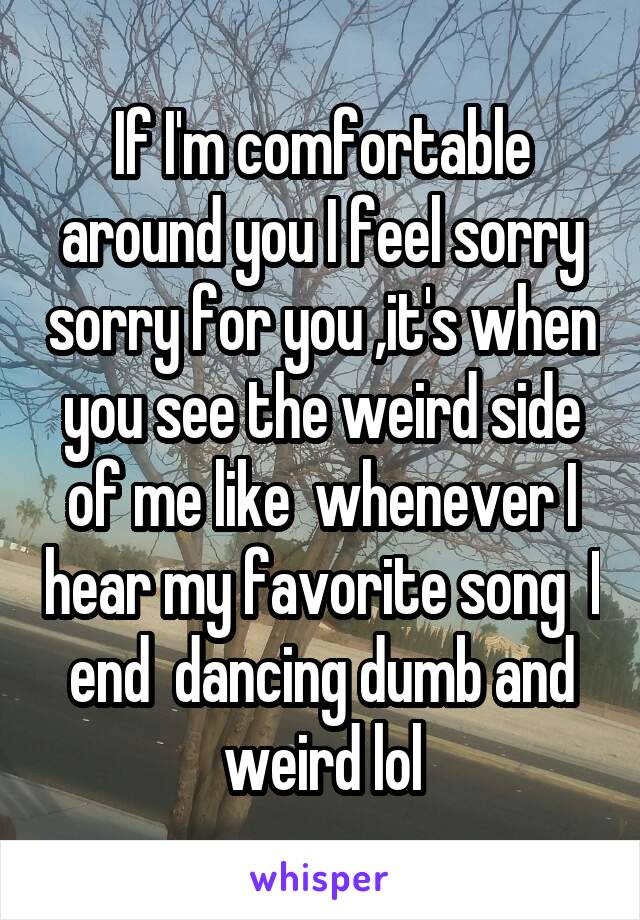 If I'm comfortable around you I feel sorry sorry for you ,it's when you see the weird side of me like  whenever I hear my favorite song  I end  dancing dumb and weird lol