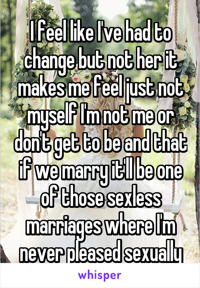 I feel like I've had to change but not her it makes me feel just not myself I'm not me or don't get to be and that if we marry it'll be one of those sexless marriages where I'm never pleased sexually