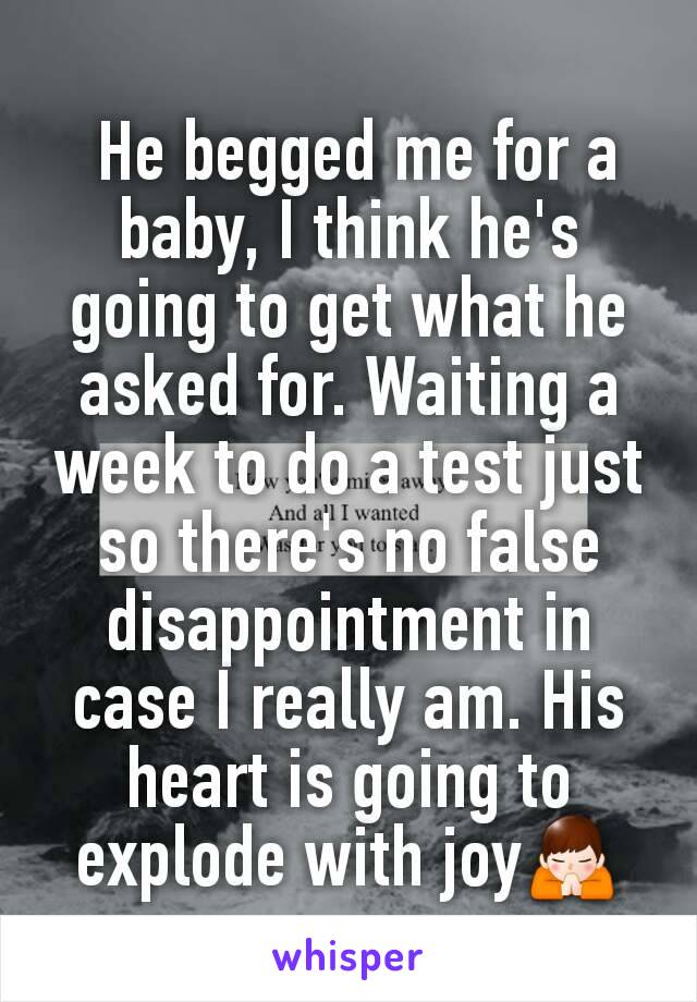  He begged me for a baby, I think he's going to get what he asked for. Waiting a week to do a test just so there's no false disappointment in case I really am. His heart is going to explode with joy🙏