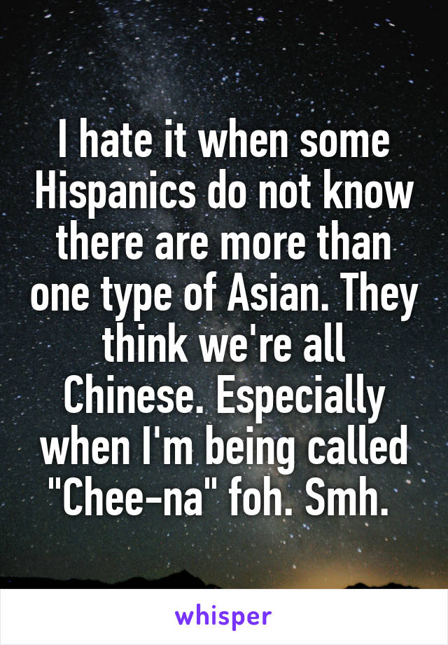 I hate it when some Hispanics do not know there are more than one type of Asian. They think we're all Chinese. Especially when I'm being called "Chee-na" foh. Smh. 