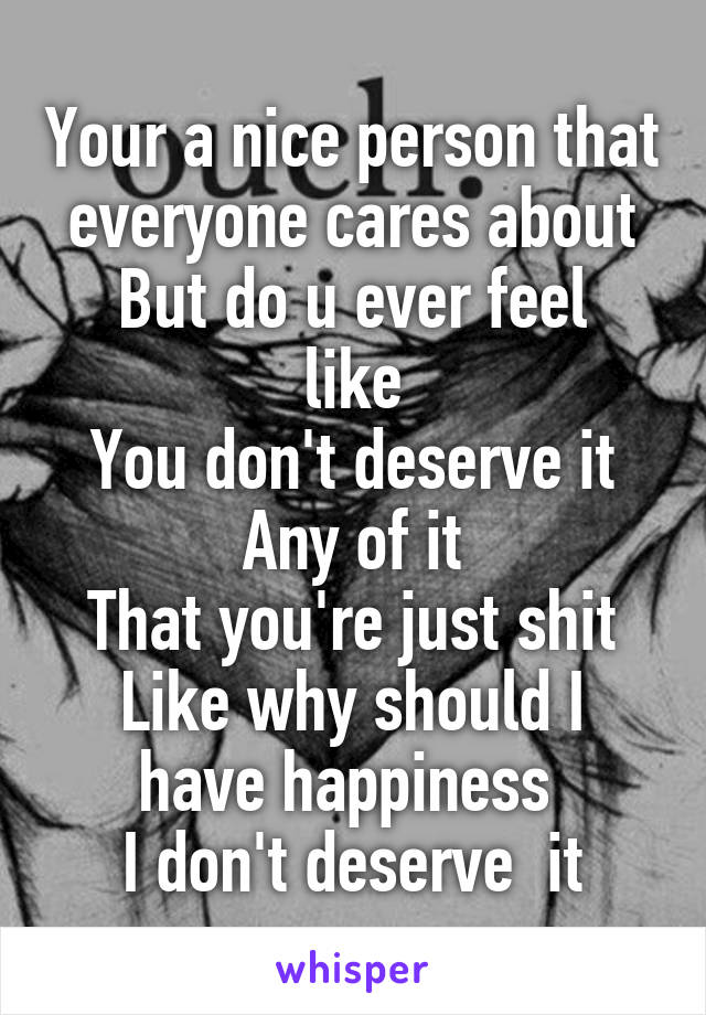 Your a nice person that everyone cares about
But do u ever feel like
You don't deserve it
Any of it
That you're just shit
Like why should I have happiness 
I don't deserve  it