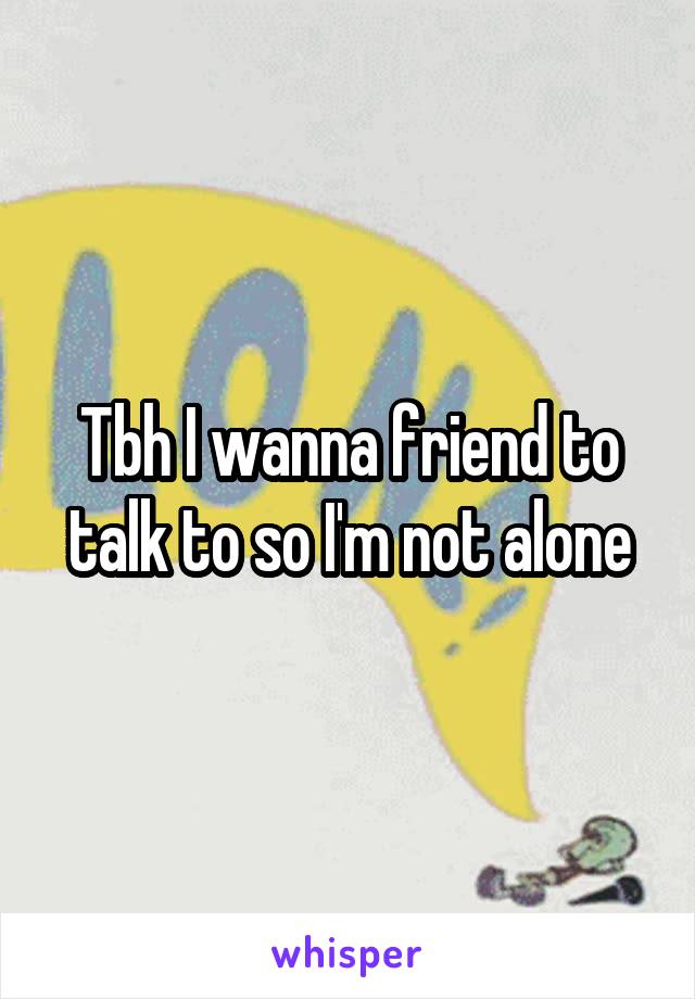 Tbh I wanna friend to talk to so I'm not alone