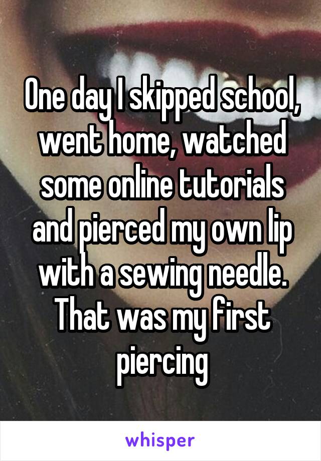 One day I skipped school, went home, watched some online tutorials and pierced my own lip with a sewing needle. That was my first piercing