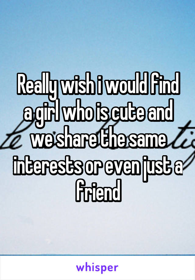 Really wish i would find a girl who is cute and we share the same interests or even just a friend