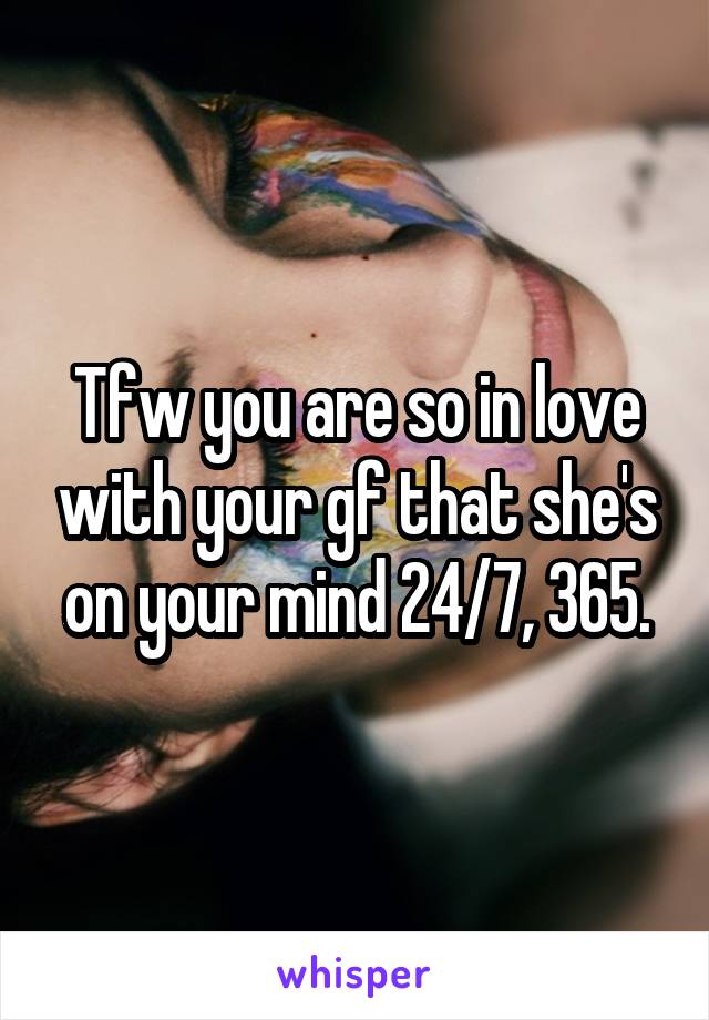Tfw you are so in love with your gf that she's on your mind 24/7, 365.