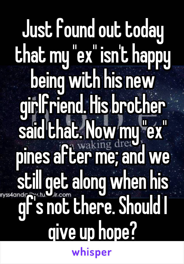 Just found out today that my "ex" isn't happy being with his new girlfriend. His brother said that. Now my "ex" pines after me; and we still get along when his gf's not there. Should I give up hope?