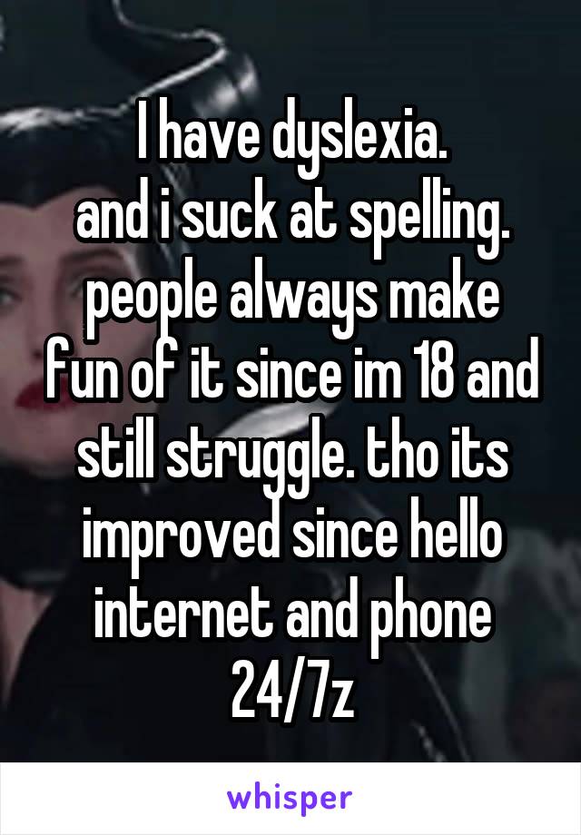 I have dyslexia.
and i suck at spelling.
people always make fun of it since im 18 and still struggle. tho its improved since hello internet and phone 24/7z