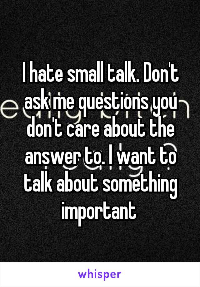I hate small talk. Don't ask me questions you don't care about the answer to. I want to talk about something important 