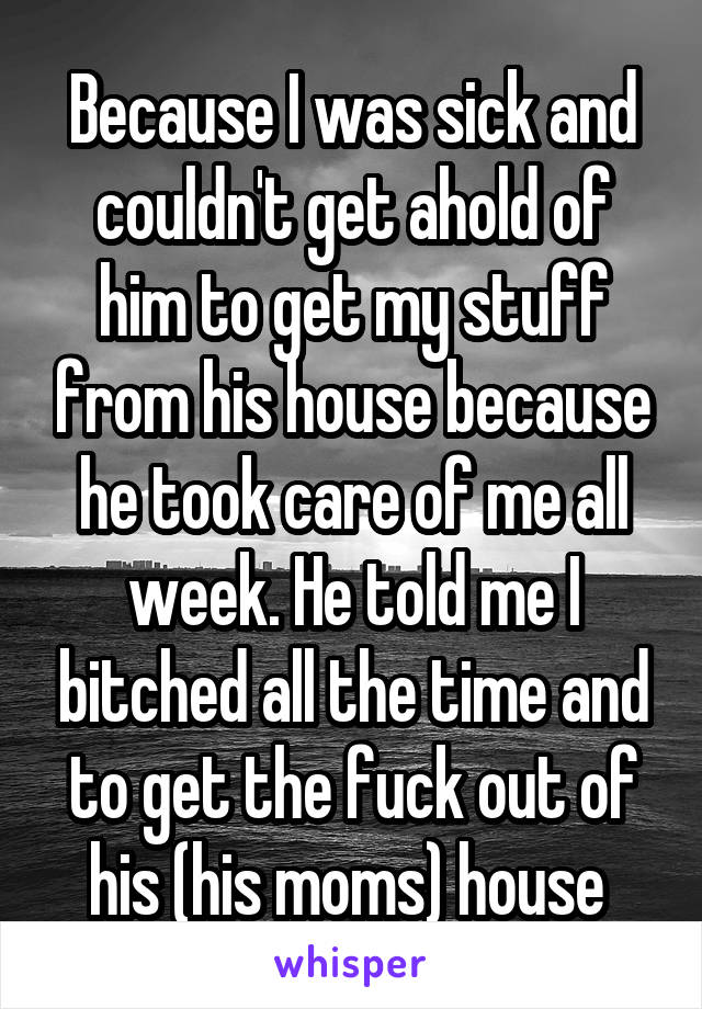 Because I was sick and couldn't get ahold of him to get my stuff from his house because he took care of me all week. He told me I bitched all the time and to get the fuck out of his (his moms) house 