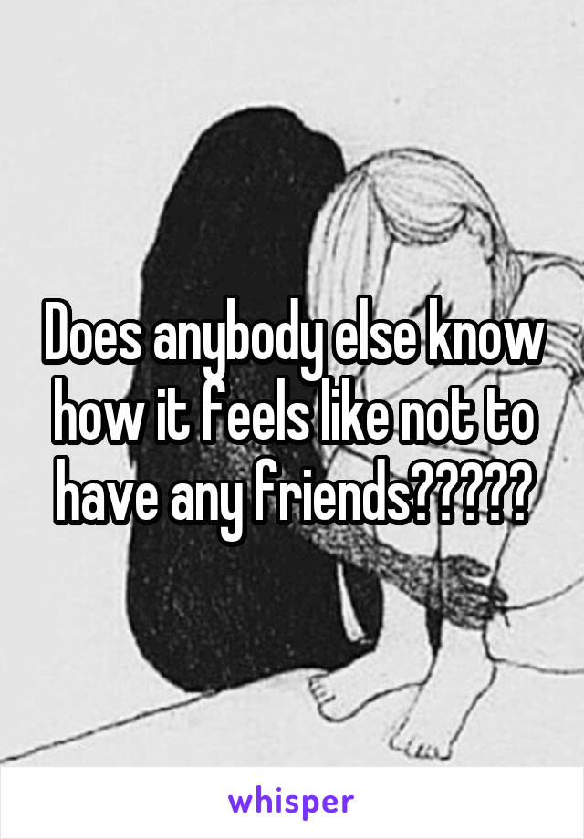 Does anybody else know how it feels like not to have any friends?????