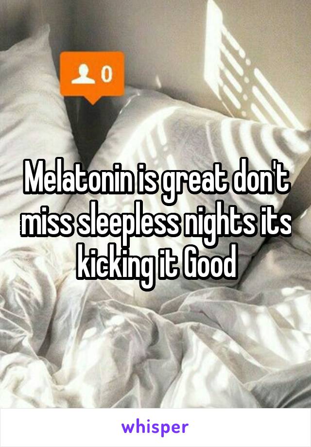 Melatonin is great don't miss sleepless nights its kicking it Good