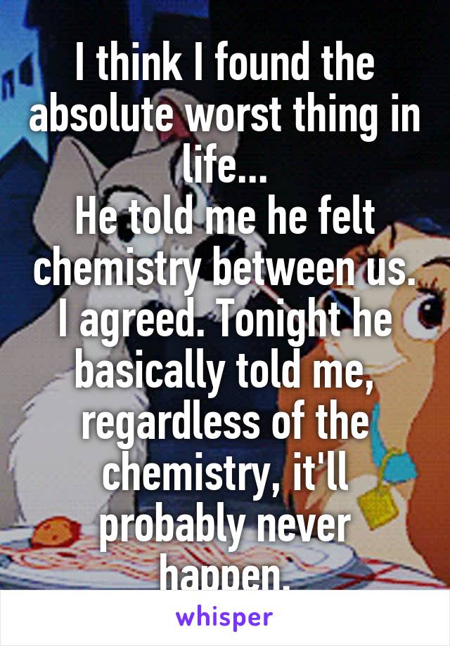 I think I found the absolute worst thing in life...
He told me he felt chemistry between us. I agreed. Tonight he basically told me, regardless of the chemistry, it'll probably never happen.