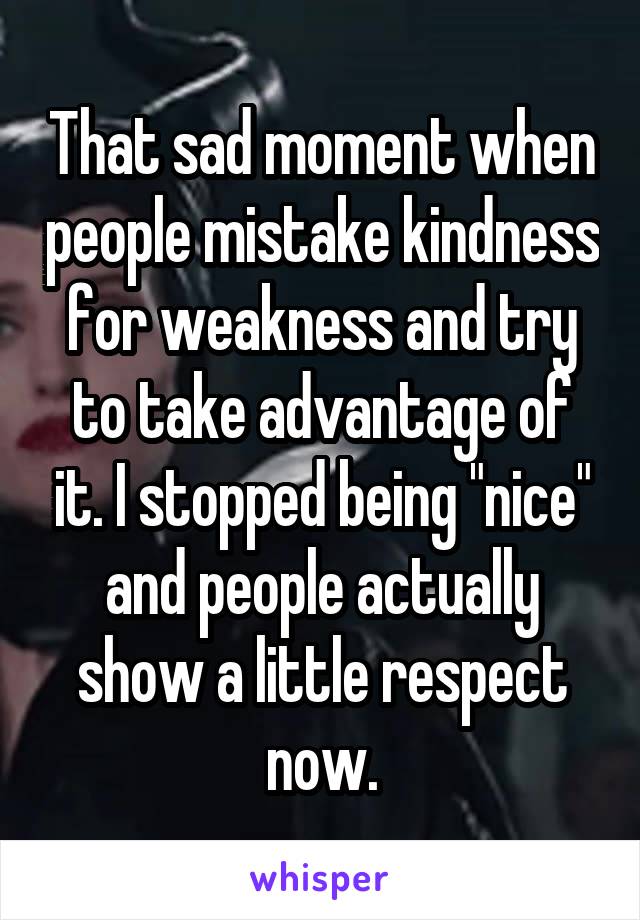 That sad moment when people mistake kindness for weakness and try to take advantage of it. I stopped being "nice" and people actually show a little respect now.