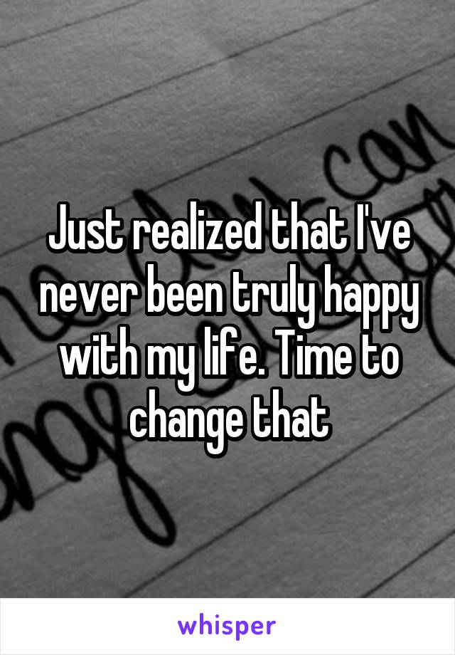 Just realized that I've never been truly happy with my life. Time to change that