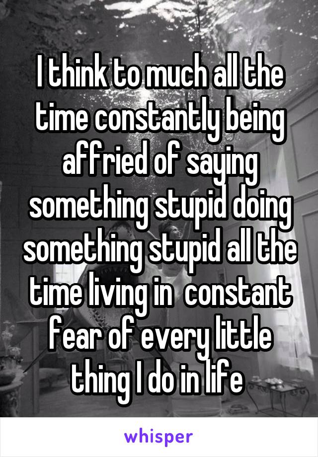 I think to much all the time constantly being affried of saying something stupid doing something stupid all the time living in  constant fear of every little thing I do in life 