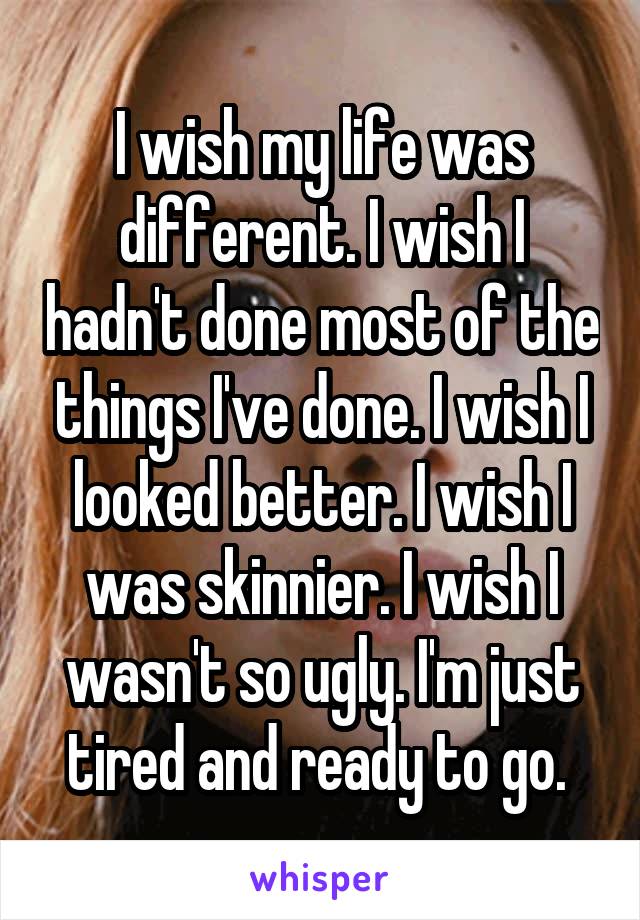 I wish my life was different. I wish I hadn't done most of the things I've done. I wish I looked better. I wish I was skinnier. I wish I wasn't so ugly. I'm just tired and ready to go. 
