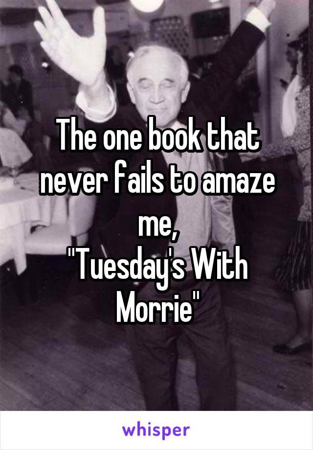 The one book that never fails to amaze me,
"Tuesday's With Morrie"