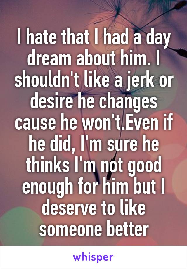 I hate that I had a day dream about him. I shouldn't like a jerk or desire he changes cause he won't.Even if he did, I'm sure he thinks I'm not good enough for him but I deserve to like someone better