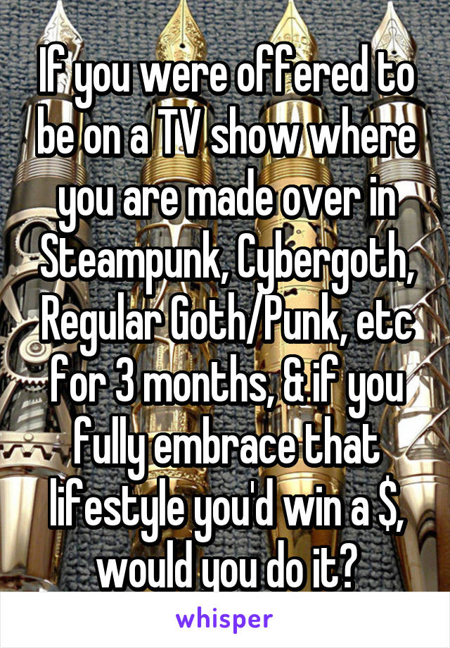 If you were offered to be on a TV show where you are made over in Steampunk, Cybergoth, Regular Goth/Punk, etc for 3 months, & if you fully embrace that lifestyle you'd win a $, would you do it?