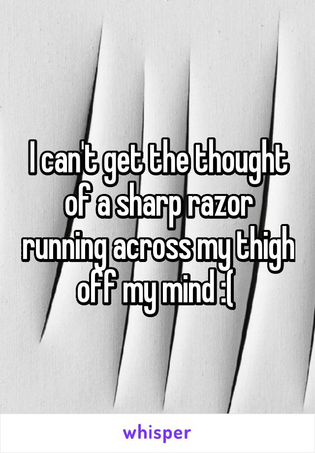 I can't get the thought of a sharp razor running across my thigh off my mind :( 
