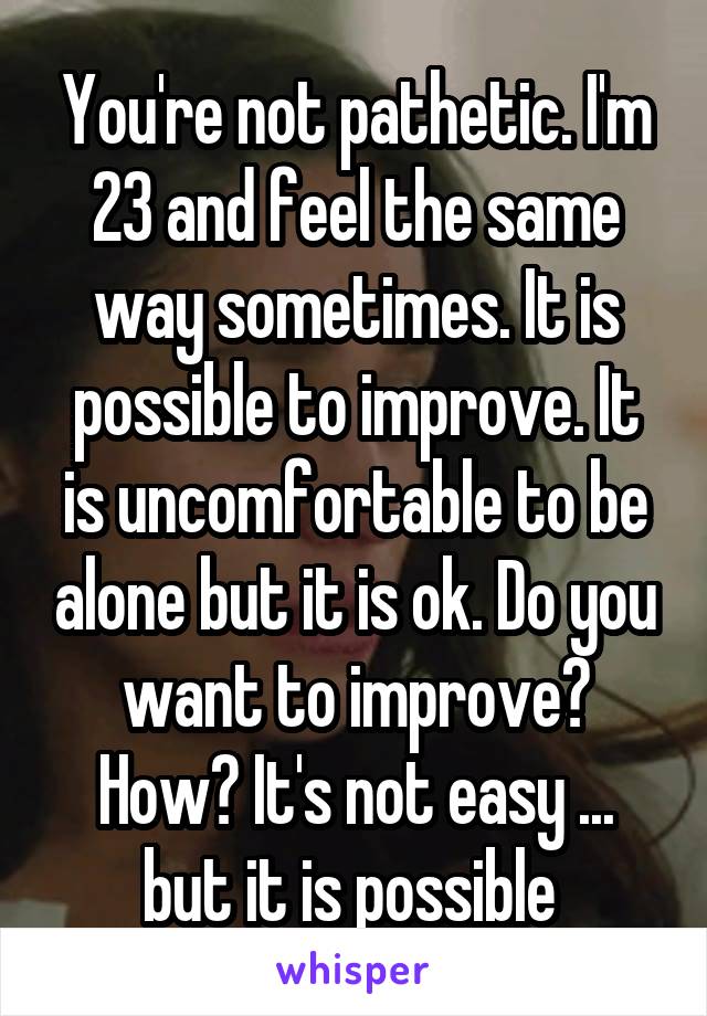 You're not pathetic. I'm 23 and feel the same way sometimes. It is possible to improve. It is uncomfortable to be alone but it is ok. Do you want to improve? How? It's not easy ... but it is possible 