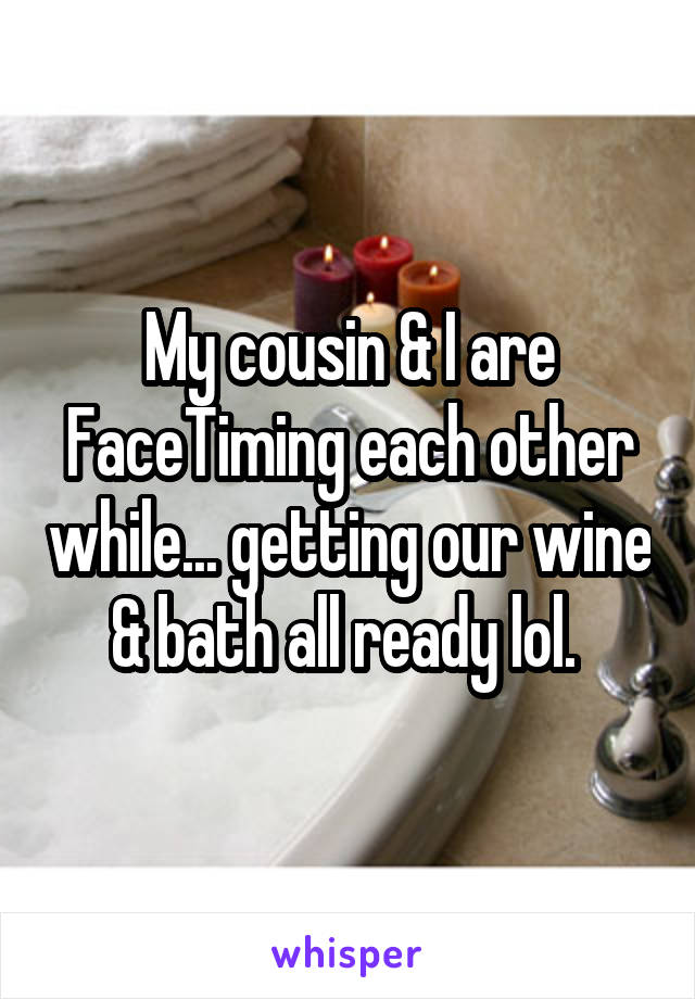 My cousin & I are FaceTiming each other while... getting our wine & bath all ready lol. 