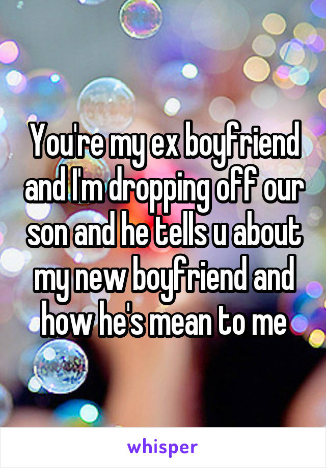 You're my ex boyfriend and I'm dropping off our son and he tells u about my new boyfriend and how he's mean to me