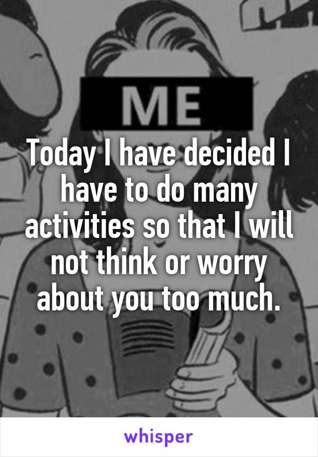 Today I have decided I have to do many activities so that I will not think or worry about you too much.