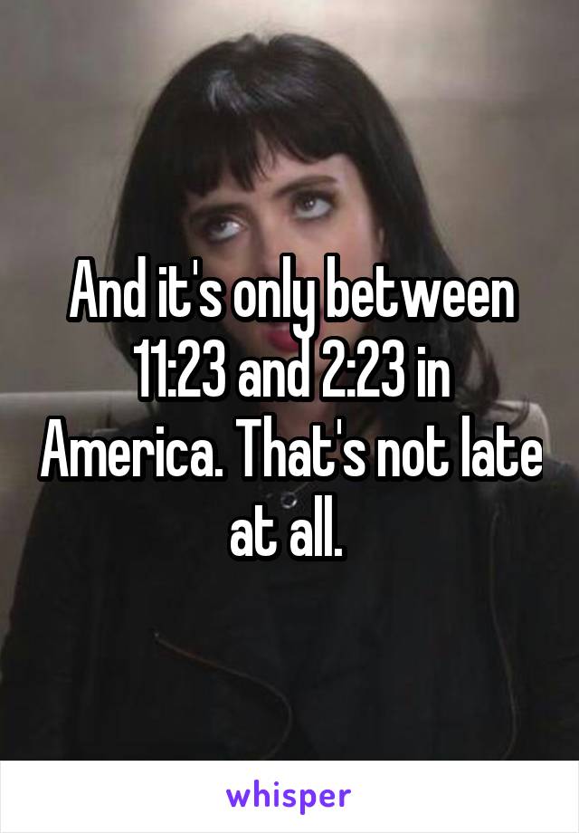 And it's only between 11:23 and 2:23 in America. That's not late at all. 
