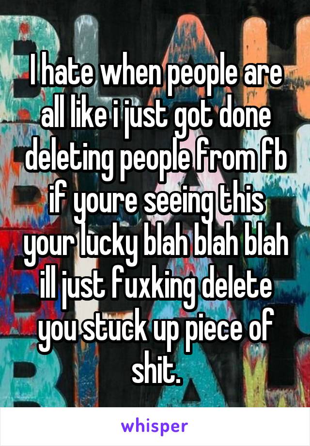 I hate when people are all like i just got done deleting people from fb if youre seeing this your lucky blah blah blah ill just fuxking delete you stuck up piece of shit.
