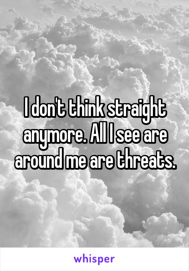 I don't think straight anymore. All I see are around me are threats.