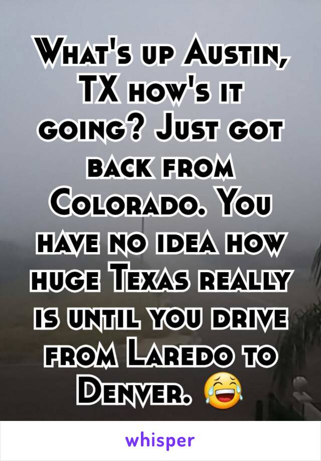 What's up Austin, TX how's it going? Just got back from Colorado. You have no idea how huge Texas really is until you drive from Laredo to Denver. 😂