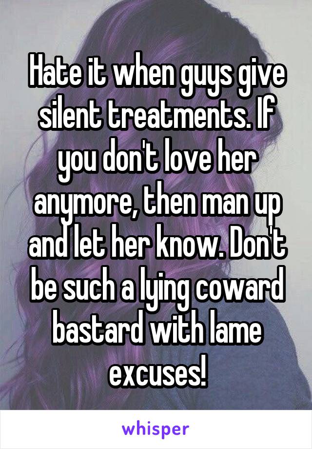Hate it when guys give silent treatments. If you don't love her anymore, then man up and let her know. Don't be such a lying coward bastard with lame excuses!