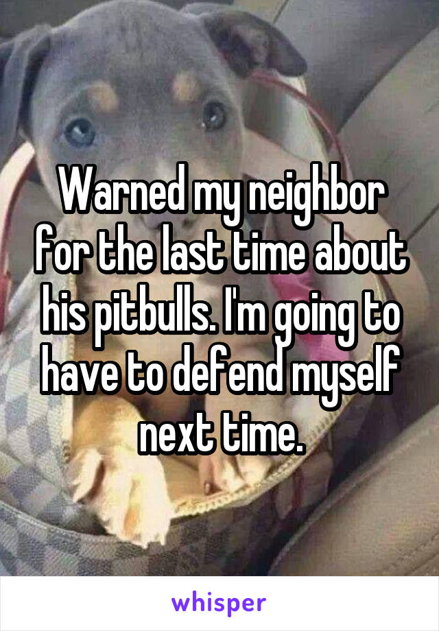 Warned my neighbor for the last time about his pitbulls. I'm going to have to defend myself next time.