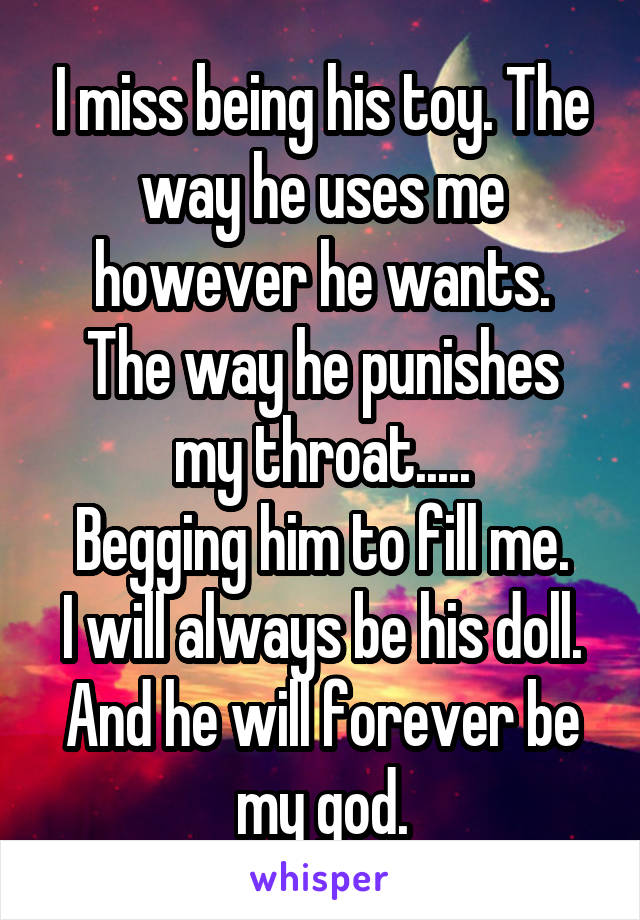 I miss being his toy. The way he uses me however he wants.
The way he punishes my throat.....
Begging him to fill me.
I will always be his doll.
And he will forever be my god.
