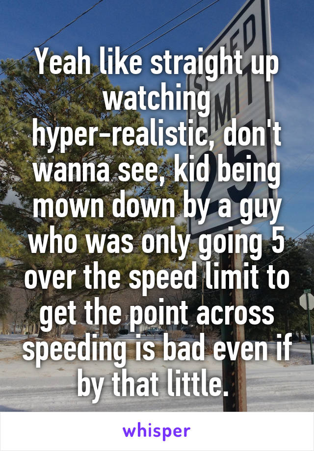 Yeah like straight up watching hyper-realistic, don't wanna see, kid being mown down by a guy who was only going 5 over the speed limit to get the point across speeding is bad even if by that little. 