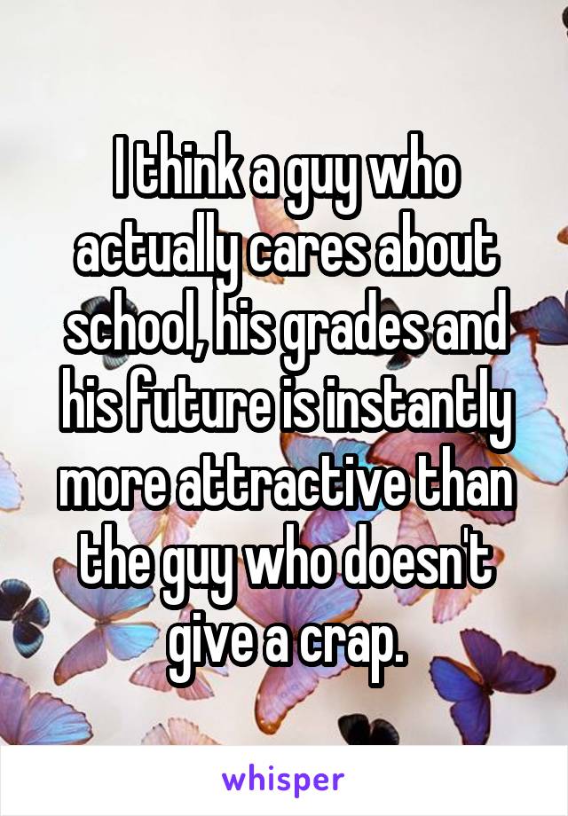 I think a guy who actually cares about school, his grades and his future is instantly more attractive than the guy who doesn't give a crap.