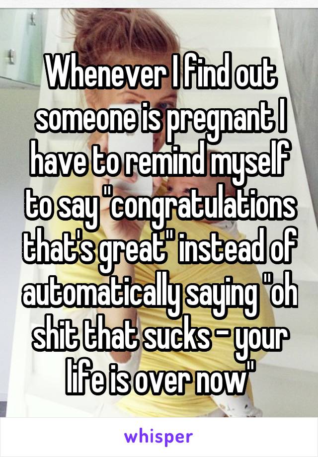 Whenever I find out someone is pregnant I have to remind myself to say "congratulations that's great" instead of automatically saying "oh shit that sucks - your life is over now"