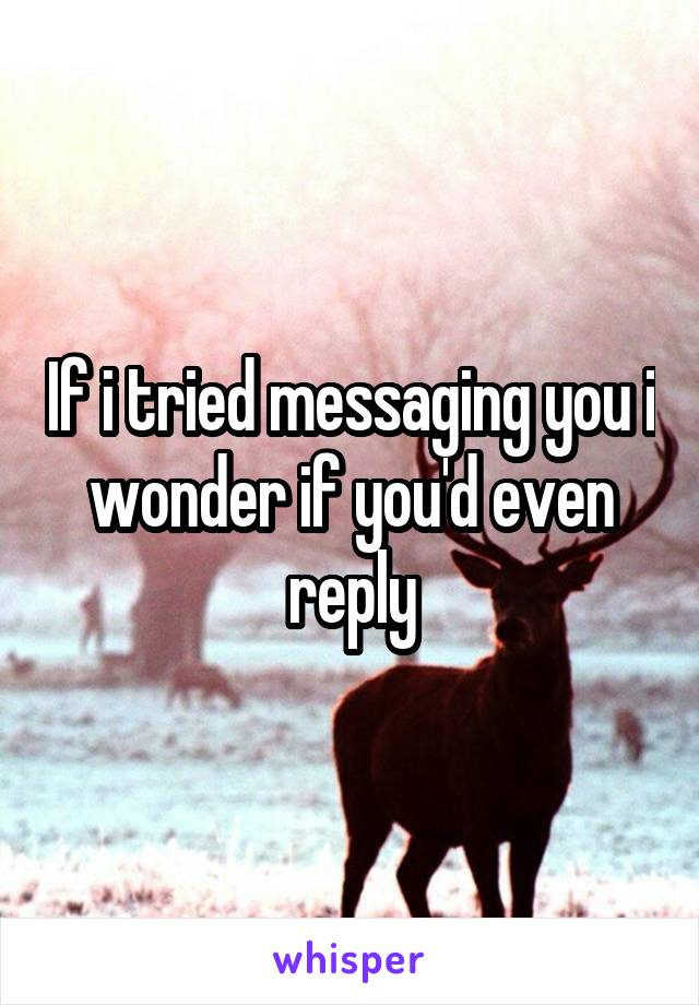 If i tried messaging you i wonder if you'd even reply