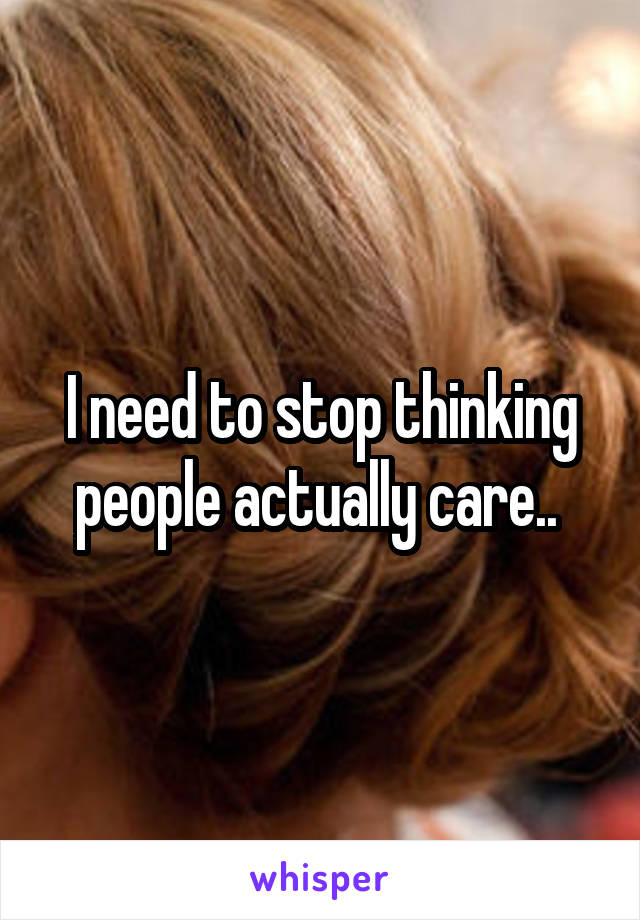 I need to stop thinking people actually care.. 