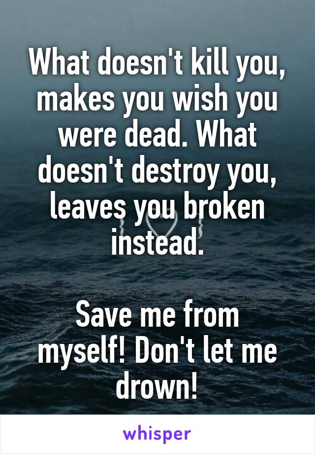 What doesn't kill you, makes you wish you were dead. What doesn't destroy you, leaves you broken instead.

Save me from myself! Don't let me drown!
