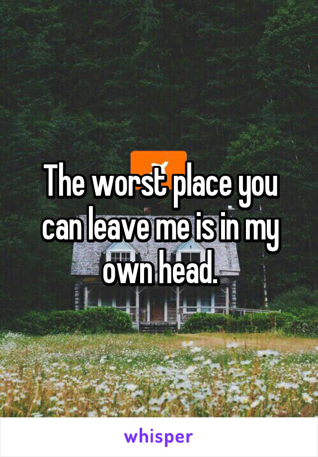 The worst place you can leave me is in my own head.