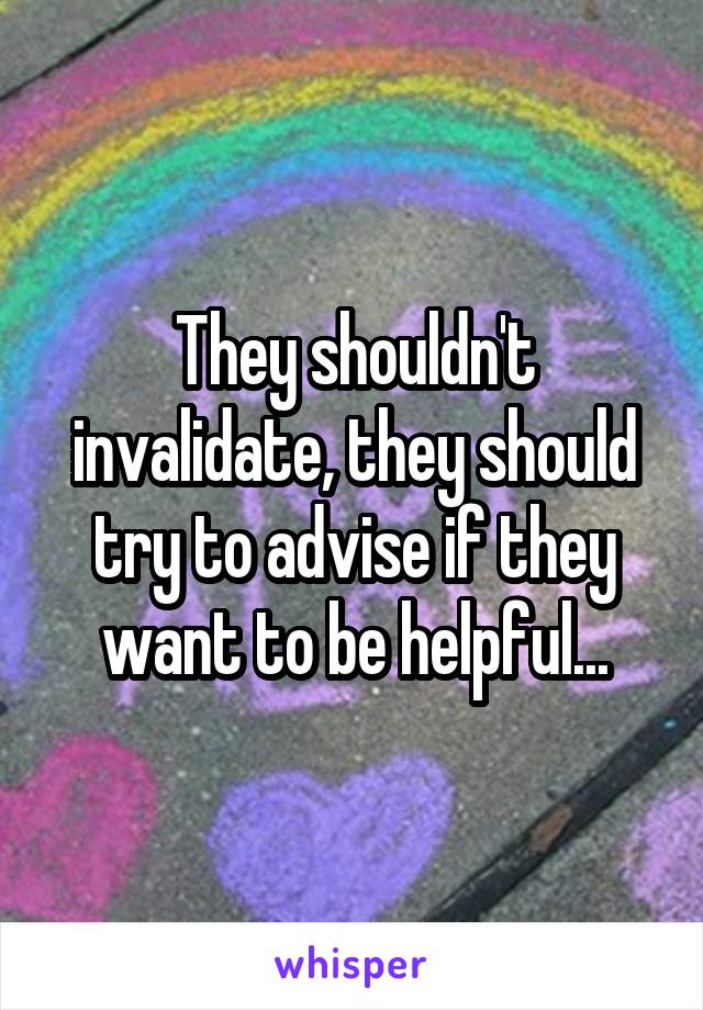They shouldn't invalidate, they should try to advise if they want to be helpful...