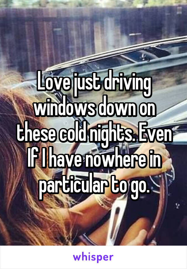 Love just driving windows down on these cold nights. Even If I have nowhere in particular to go.