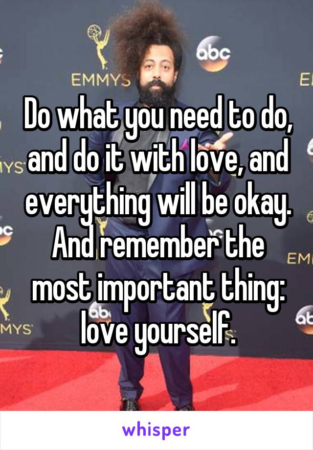 Do what you need to do, and do it with love, and everything will be okay. And remember the most important thing: love yourself.