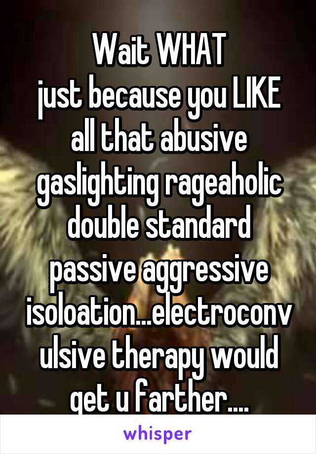Wait WHAT
just because you LIKE all that abusive gaslighting rageaholic double standard passive aggressive isoloation...electroconvulsive therapy would get u farther....