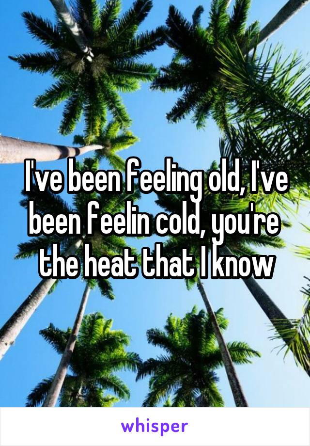 I've been feeling old, I've been feelin cold, you're  the heat that I know