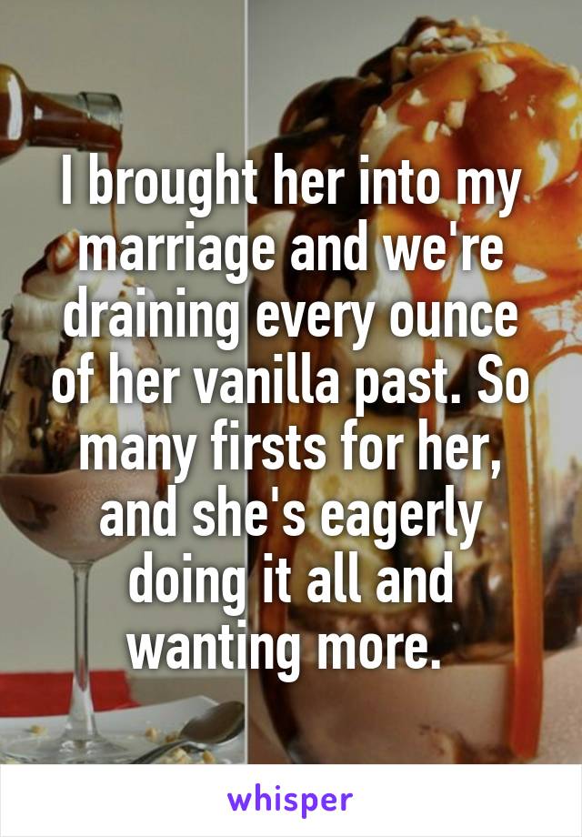 I brought her into my marriage and we're draining every ounce of her vanilla past. So many firsts for her, and she's eagerly doing it all and wanting more. 