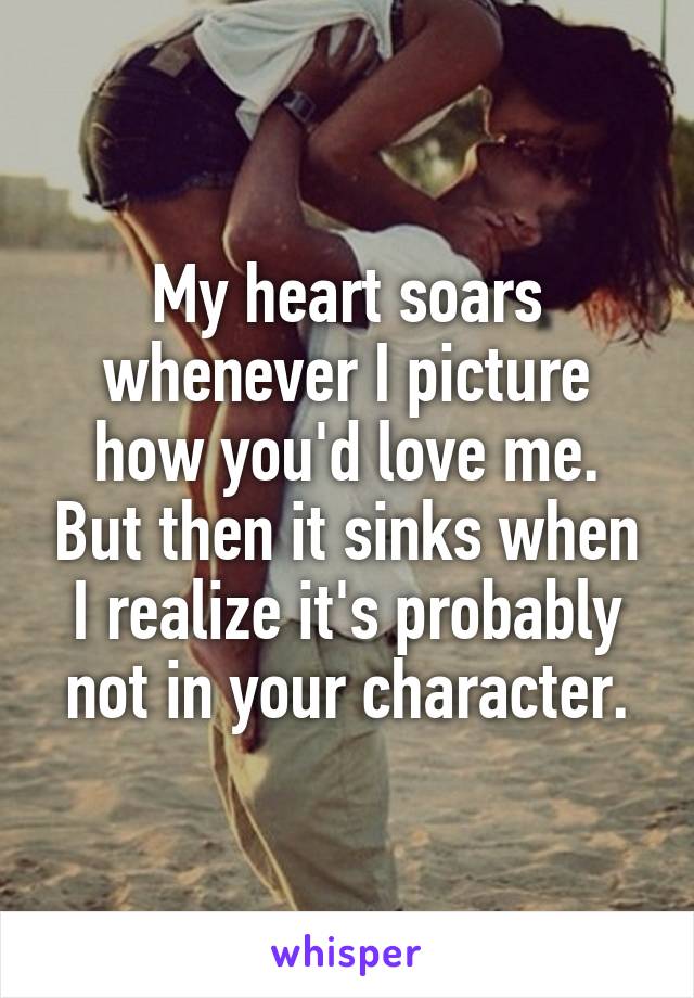 My heart soars whenever I picture how you'd love me. But then it sinks when I realize it's probably not in your character.