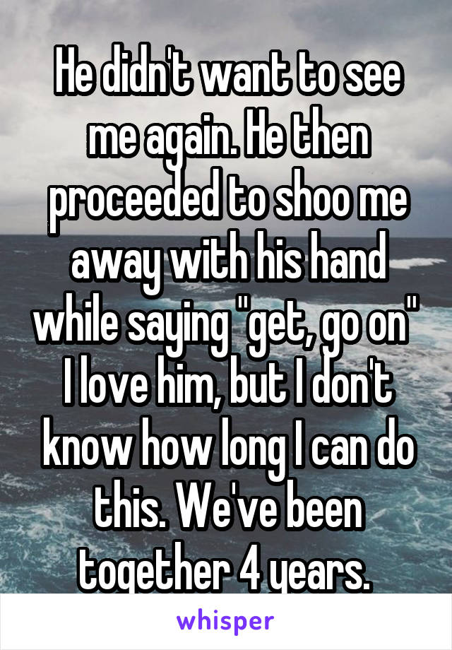 He didn't want to see me again. He then proceeded to shoo me away with his hand while saying "get, go on" 
I love him, but I don't know how long I can do this. We've been together 4 years. 